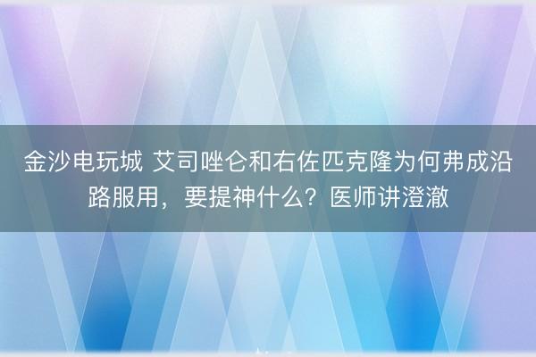 金沙电玩城 艾司唑仑和右佐匹克隆为何弗成沿路服用，要提神什么？医师讲澄澈